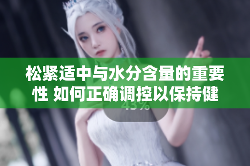 松紧适中与水分含量的重要性 如何正确调控以保持健康