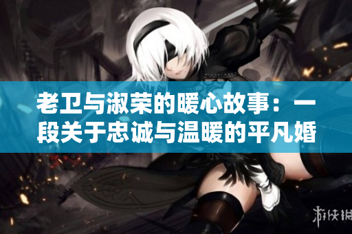 老卫与淑荣的暖心故事：一段关于忠诚与温暖的平凡婚姻生活见闻