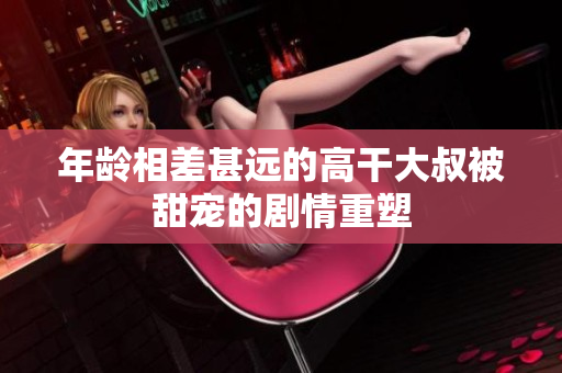 年龄相差甚远的高干大叔被甜宠的剧情重塑