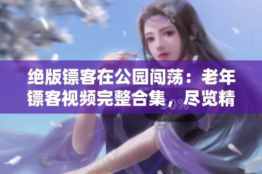 绝版镖客在公园闯荡：老年镖客视频完整合集，尽览精彩战斗与冒险