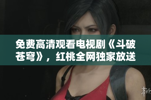 免费高清观看电视剧《斗破苍穹》，红桃全网独家放送