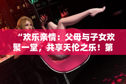 “欢乐亲情：父母与子女欢聚一堂，共享天伦之乐！第14集”