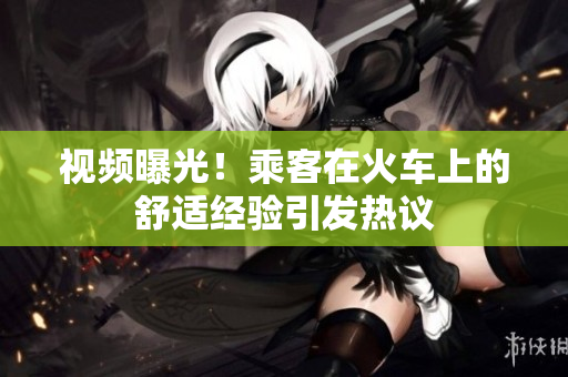 视频曝光！乘客在火车上的舒适经验引发热议