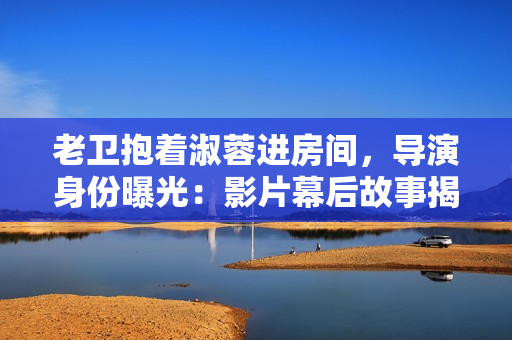 老卫抱着淑蓉进房间，导演身份曝光：影片幕后故事揭秘