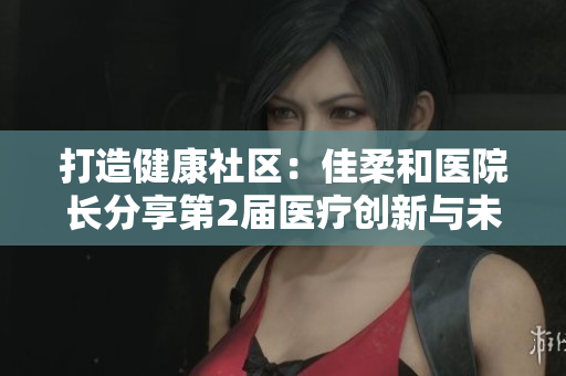 打造健康社区：佳柔和医院长分享第2届医疗创新与未来发展