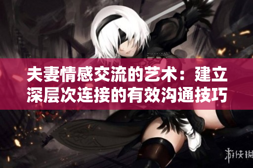 夫妻情感交流的艺术：建立深层次连接的有效沟通技巧