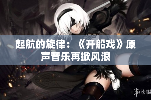 起航的旋律：《开船戏》原声音乐再掀风浪