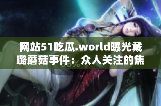 网站51吃瓜.world曝光戴璐蘑菇事件：众人关注的焦点