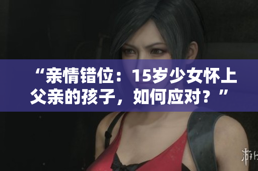 “亲情错位：15岁少女怀上父亲的孩子，如何应对？”