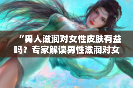 “男人滋润对女性皮肤有益吗？专家解读男性滋润对女性肌肤的影响”