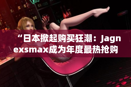 “日本掀起购买狂潮：Jagnexsmax成为年度最热抢购对象！”