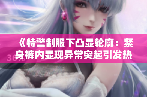 《特警制服下凸显轮廓：紧身裤内显现异常突起引发热议》