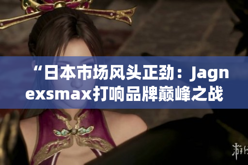 “日本市场风头正劲：Jagnexsmax打响品牌巅峰之战！”