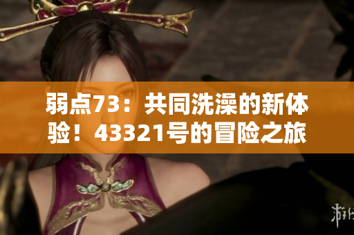弱点73：共同洗澡的新体验！43321号的冒险之旅