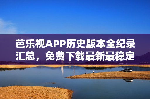 芭乐视APP历史版本全纪录汇总，免费下载最新最稳定版本，安全追溯老版本，保障用户使用体验