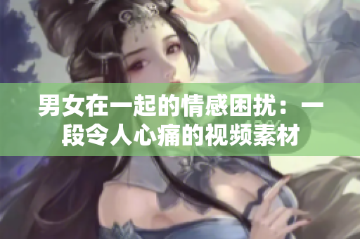 男女在一起的情感困扰：一段令人心痛的视频素材