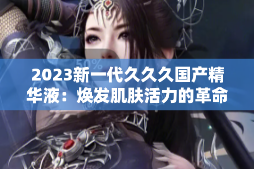 2023新一代久久久国产精华液：焕发肌肤活力的革命性配方