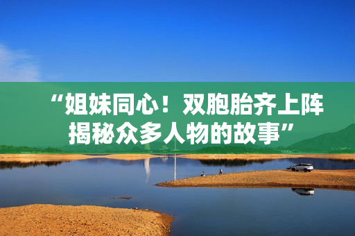 “姐妹同心！双胞胎齐上阵 揭秘众多人物的故事”