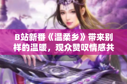 B站新番《温柔乡》带来别样的温暖，观众赞叹情感共鸣