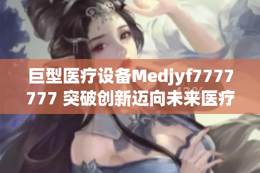 巨型医疗设备Medjyf7777777 突破创新迈向未来医疗