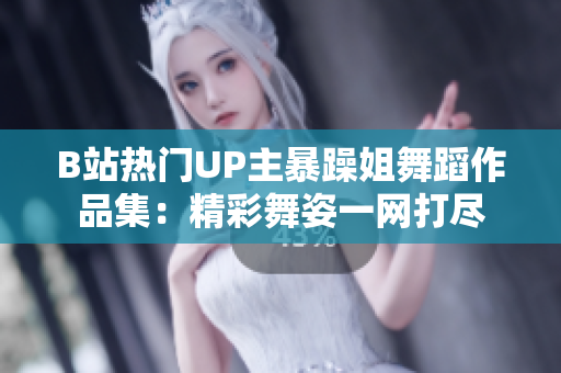 B站热门UP主暴躁姐舞蹈作品集：精彩舞姿一网打尽