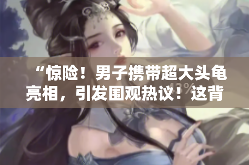“惊险！男子携带超大头龟亮相，引发围观热议！这背后隐藏了什么秘密？”