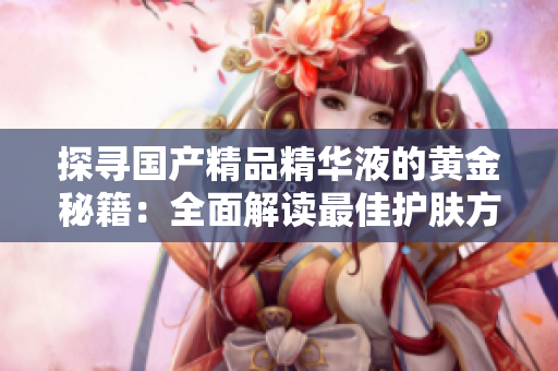 探寻国产精品精华液的黄金秘籍：全面解读最佳护肤方案