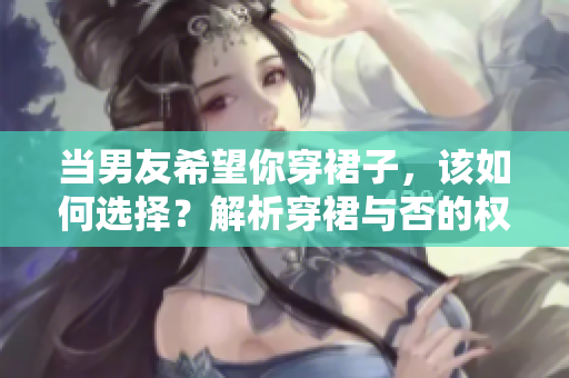 当男友希望你穿裙子，该如何选择？解析穿裙与否的权衡