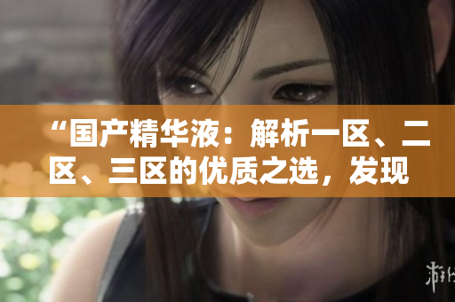 “国产精华液：解析一区、二区、三区的优质之选，发现最佳护肤秘籍！”