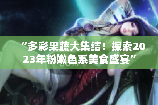 “多彩果蔬大集结！探索2023年粉嫩色系美食盛宴”