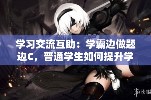 学习交流互助：学霸边做题边C，普通学生如何提升学习效率
