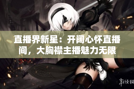 直播界新星：开阔心怀直播间，大胸襟主播魅力无限