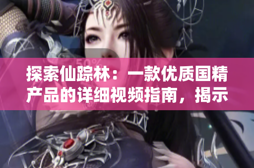 探索仙踪林：一款优质国精产品的详细视频指南，揭示其独特特点和使用方法