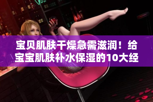 宝贝肌肤干燥急需滋润！给宝宝肌肤补水保湿的10大经验