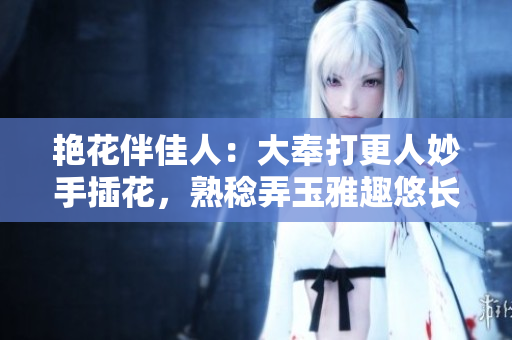 艳花伴佳人：大奉打更人妙手插花，熟稔弄玉雅趣悠长