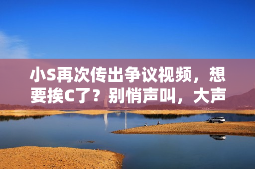 小S再次传出争议视频，想要挨C了？别悄声叫，大声点！