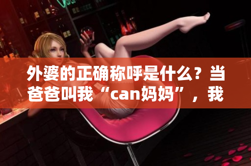 外婆的正确称呼是什么？当爸爸叫我“can妈妈”，我们该如何称呼外婆？