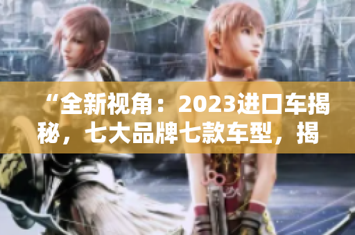 “全新视角：2023进口车揭秘，七大品牌七款车型，揭开行业神秘面纱！”
