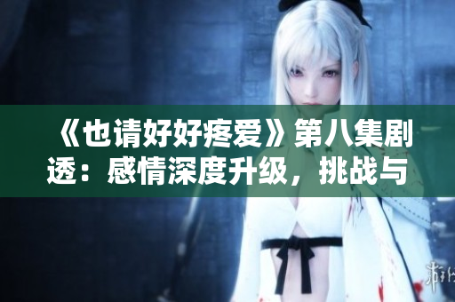 《也请好好疼爱》第八集剧透：感情深度升级，挑战与机遇并存的人生转折点
