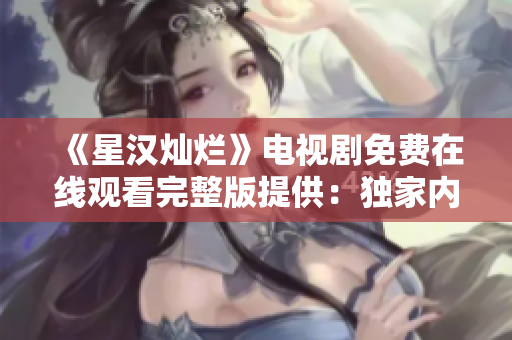 《星汉灿烂》电视剧免费在线观看完整版提供：独家内幕与精彩片段一网打尽!