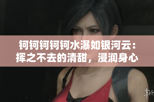 钶钶钶钶钶水瀑如银河云：挥之不去的清甜，浸润身心舒适如鱼得水