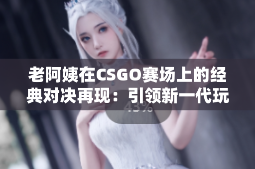 老阿姨在CSGO赛场上的经典对决再现：引领新一代玩家追随其脚步