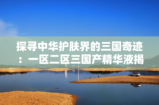 探寻中华护肤界的三国奇迹：一区二区三国产精华液揭秘