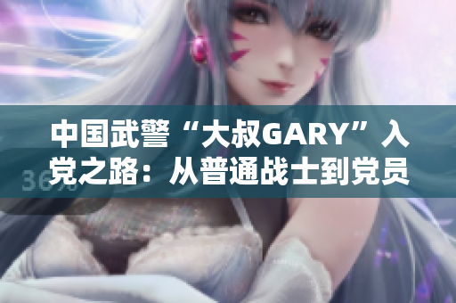 中国武警“大叔GARY”入党之路：从普通战士到党员的感人成长