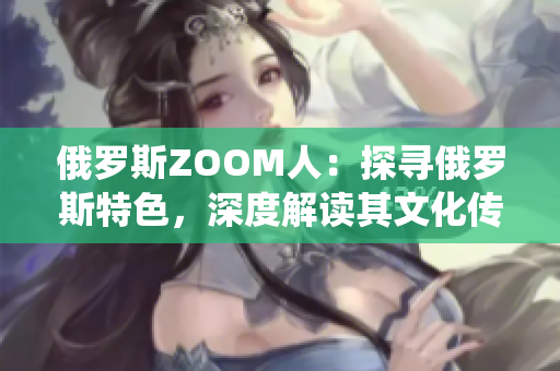 俄罗斯ZOOM人：探寻俄罗斯特色，深度解读其文化传统和现代生活
