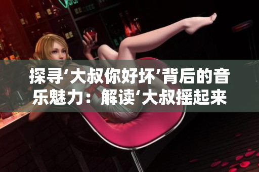 探寻‘大叔你好坏’背后的音乐魅力：解读‘大叔摇起来’这首歌的独特之处