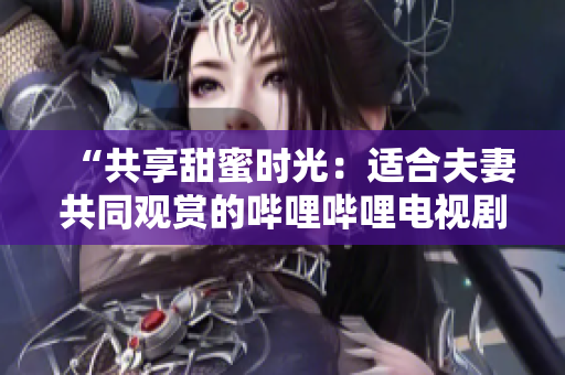 “共享甜蜜时光：适合夫妻共同观赏的哔哩哔哩电视剧推荐”