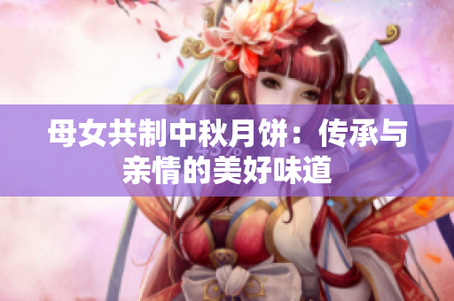 母女共制中秋月饼：传承与亲情的美好味道