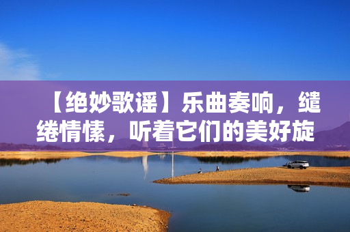 【绝妙歌谣】乐曲奏响，缱绻情愫，听着它们的美好旋律，用心感受那份温暖与欢愉。