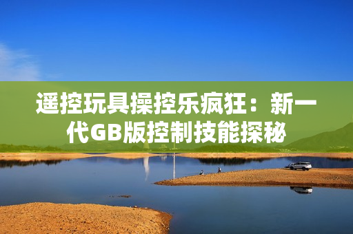 遥控玩具操控乐疯狂：新一代GB版控制技能探秘